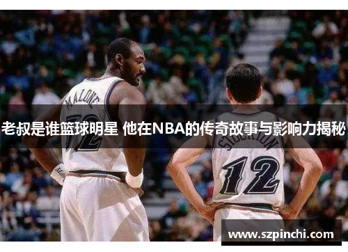 老叔是谁篮球明星 他在NBA的传奇故事与影响力揭秘